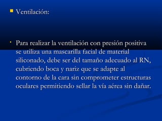  VVeennttiillaacciióónn:: 
• PPaarraa rreeaalliizzaarr llaa vveennttiillaacciióónn ccoonn pprreessiióónn ppoossiittiivvaa 
ssee uuttiilliizzaa uunnaa mmaassccaarriillllaa ffaacciiaall ddee mmaatteerriiaall 
ssiilliiccoonnaaddoo,, ddeebbee sseerr ddeell ttaammaaññoo aaddeeccuuaaddoo aall RRNN,, 
ccuubbrriieennddoo bbooccaa yy nnaarriizz qquuee ssee aaddaappttee aall 
ccoonnttoorrnnoo ddee llaa ccaarraa ssiinn ccoommpprroommeetteerr eessttrruuccttuurraass 
ooccuullaarreess ppeerrmmiittiieennddoo sseellllaarr llaa vvííaa aaéérreeaa ssiinn ddaaññaarr.. 
 
