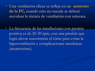 • Una vveennttiillaacciióónn eeffiiccaazz ssee rreefflleejjaa eenn uunn aauummeennttoo 
ddee llaa FFCC,, ccuuaannddoo eessttoo nnoo ssuucceeddaa ssee ddeebbeerráá 
rreeeevvaalluuaarr llaa ttééccnniiccaa ddee vveennttiillaacciióónn ccoonn mmáássccaarraa.. 
• LLaa ffrreeccuueenncciiaa ddee llaass iinnssuuffllaacciioonneess ccoonn pprreessiióónn 
ppoossiittiivvaa eess ddee 2200--3300 rrppmm,, ccoonn uunnaa pprreessiióónn qquuee 
llooggrree eelleevvaarr ssuuaavveemmeennttee eell ttóórraaxx ppaarraa eevviittaarr llaa 
hhiippeerrvveennttiillaacciióónn yy ccoommpplliiccaacciioonneess mmeeccáánniiccaass 
((nneeuummoottóórraaxx)).. 
 