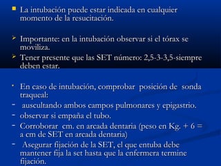  La intubación ppuueeddee eessttaarr iinnddiiccaaddaa eenn ccuuaallqquuiieerr 
mmoommeennttoo ddee llaa rreessuucciittaacciióónn.. 
 IImmppoorrttaannttee:: eenn llaa iinnttuubbaacciióónn oobbsseerrvvaarr ssii eell ttóórraaxx ssee 
mmoovviilliizzaa.. 
 TTeenneerr pprreesseennttee qquuee llaass SSEETT nnúúmmeerroo:: 22,,55--33--33,,55--ssiieemmpprree 
ddeebbeenn eessttaarr.. 
• EEnn ccaassoo ddee iinnttuubbaacciióónn,, ccoommpprroobbaarr ppoossiicciióónn ddee ssoonnddaa 
ttrraaqquueeaall:: 
− aauussccuullttaannddoo aammbbooss ccaammppooss ppuullmmoonnaarreess yy eeppiiggaassttrriioo.. 
− oobbsseerrvvaarr ssii eemmppaaññaa eell ttuubboo.. 
− CCoorrrroobboorraarr ccmm.. eenn aarrccaaddaa ddeennttaarriiaa ((ppeessoo eenn KKgg.. ++ 66 == 
aa ccmm ddee SSEETT eenn aarrccaaddaa ddeennttaarriiaa)) 
− AAsseegguurraarr ffiijjaacciióónn ddee llaa SSEETT,, eell qquuee eennttuubbaa ddeebbee 
mmaanntteenneerr ffiijjaa llaa sseett hhaassttaa qquuee llaa eennffeerrmmeerraa tteerrmmiinnee 
ffiijjaacciióónn.. 
 