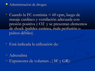  AAddmmiinniissttrraacciióónn ddee ddrrooggaass:: 
• CCuuaannddoo llaa FFCC ccoonnttiinnúúaa << 6600 ccppmm,, lluueeggoo ddee 
mmaassaajjee ccaarrddííaaccoo yy vveennttiillaacciióónn aaddeeccuuaaddaa ccoonn 
pprreessiióónn ppoossiittiivvaa yy OO22 yy ssee pprreesseennttaann eelleemmeennttooss 
ddee sshhoocckk ((ppaalliiddeezz ccuuttáánneeaa,, mmaallaa ppeerrffuussiióónn oo 
ppuullssooss ddéébbiilleess)) 
• EEssttáá iinnddiiccaaddaa llaa uuttiilliizzaacciióónn ddee:: 
− AAddrreennaalliinnaa 
− EExxppaannssoorreess ddee vvoolluummeenn ,, (( SSFF yy GGRR)):: 
 