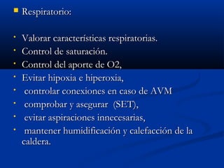  RReessppiirraattoorriioo:: 
• VVaalloorraarr ccaarraacctteerrííssttiiccaass rreessppiirraattoorriiaass.. 
• CCoonnttrrooll ddee ssaattuurraacciióónn.. 
• CCoonnttrrooll ddeell aappoorrttee ddee OO22,, 
• EEvviittaarr hhiippooxxiiaa ee hhiippeerrooxxiiaa,, 
• ccoonnttrroollaarr ccoonneexxiioonneess eenn ccaassoo ddee AAVVMM 
• ccoommpprroobbaarr yy aasseegguurraarr ((SSEETT)),, 
• eevviittaarr aassppiirraacciioonneess iinnnneecceessaarriiaass,, 
• mmaanntteenneerr hhuummiiddiiffiiccaacciióónn yy ccaalleeffaacccciióónn ddee llaa 
ccaallddeerraa.. 
 