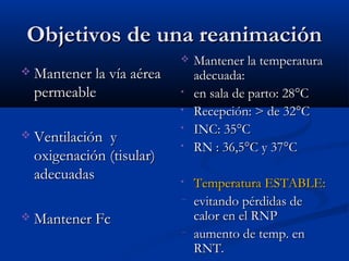 OObbjjeettiivvooss ddee uunnaa rreeaanniimmaacciióónn 
MMaanntteenneerr llaa vvííaa aaéérreeaa 
ppeerrmmeeaabbllee 
 VVeennttiillaacciióónn yy 
ooxxiiggeennaacciióónn ((ttiissuullaarr)) 
aaddeeccuuaaddaass 
MMaanntteenneerr FFcc 
 MMaanntteenneerr llaa tteemmppeerraattuurraa 
aaddeeccuuaaddaa:: 
• eenn ssaallaa ddee ppaarrttoo:: 2288°°CC 
• RReecceeppcciióónn:: >> ddee 3322°°CC 
• IINNCC:: 3355°°CC 
• RRNN :: 3366,,55°°CC yy 3377°°CC 
• TTeemmppeerraattuurraa EESSTTAABBLLEE:: 
− eevviittaannddoo ppéérrddiiddaass ddee 
ccaalloorr eenn eell RRNNPP 
− aauummeennttoo ddee tteemmpp.. eenn 
RRNNTT.. 
 