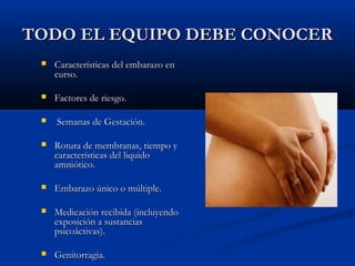 TTOODDOO EELL EEQQUUIIPPOO DDEEBBEE CCOONNOOCCEERR 
 CCaarraacctteerrííssttiiccaass ddeell eemmbbaarraazzoo eenn 
ccuurrssoo.. 
 FFaaccttoorreess ddee rriieessggoo.. 
 SSeemmaannaass ddee GGeessttaacciióónn.. 
 RRoottuurraa ddee mmeemmbbrraannaass,, ttiieemmppoo yy 
ccaarraacctteerrííssttiiccaass ddeell lliiqquuiiddoo 
aammnniióóttiiccoo.. 
 EEmmbbaarraazzoo úúnniiccoo oo mmúúllttiippllee.. 
 MMeeddiiccaacciióónn rreecciibbiiddaa ((iinncclluuyyeennddoo 
eexxppoossiicciióónn aa ssuussttaanncciiaass 
ppssiiccooááccttiivvaass)).. 
 GGeenniittoorrrraaggiiaa.. 
 