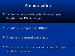 PPrreeppaarraacciióónn:: 
 LLaa ffaassee ddee pprreeppaarraacciióónn eess ffuunnddaammeennttaall ppaarraa 
iiddeennttiiffiiccaarr llooss RRNN ddee rriieessggoo.. 
 CCoooorrddiinnaarr yy pprreeppaarraarr llooss RRRRMMMM.. 
 CCoonnttaarr ccoonn ppeerrssoonnaall ccaappaacciittaaddoo.. 
 MMaanntteenneerr bbuueennaa ccoommuunniiccaacciióónn eennttrree eell eeqquuiippoo 
ddee ssaalluudd iinnvvoolluuccrraaddoo.. 
 