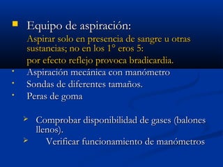  EEqquuiippoo ddee aassppiirraacciióónn:: 
AAssppiirraarr ssoolloo eenn pprreesseenncciiaa ddee ssaannggrree uu oottrraass 
ssuussttaanncciiaass;; nnoo eenn llooss 11°° eerrooss 55:: 
ppoorr eeffeeccttoo rreefflleejjoo pprroovvooccaa bbrraaddiiccaarrddiiaa.. 
• AAssppiirraacciióónn mmeeccáánniiccaa ccoonn mmaannóómmeettrroo 
• SSoonnddaass ddee ddiiffeerreenntteess ttaammaaññooss.. 
• PPeerraass ddee ggoommaa 
 CCoommpprroobbaarr ddiissppoonniibbiilliiddaadd ddee ggaasseess ((bbaalloonneess 
lllleennooss)).. 
 VVeerriiffiiccaarr ffuunncciioonnaammiieennttoo ddee mmaannóómmeettrrooss 
 