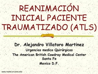 REANIMACIÓN
  INICIAL PACIENTE
TRAUMATIZADO (ATLS)

             Dr. Alejandro Villatoro Martinez
                 Urgencias medico Quirúrgicas
          The American British Cowdray Medical Center
                           Santa Fe
                         Mexico D.F.

www.reeme.arizona.edu
 