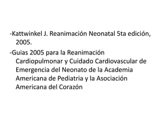 -Kattwinkel J. Reanimación Neonatal 5ta edición, 2005. -Guias 2005 para la Reanimación Cardiopulmonar y Cuidado Cardiovascular de Emergencia del Neonato de la Academia Americana de Pediatria y la Asociación Americana del Corazón