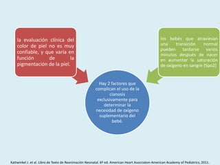 Hay 2 factores que
complican el uso de la
cianosis
exclusivamente para
determinar la
necesidad de oxígeno
suplementario del
bebé.
la evaluación clínica del
color de piel no es muy
confiable, y que varía en
función de la
pigmentación de la piel.
los bebés que atraviesan
una transición normal
pueden tardarse varios
minutos después de nacer
en aumentar la saturación
de oxígeno en sangre (Spo2)
Kattwinkel J. et al. Libro de Texto de Reanimación Neonatal. 6º ed. American Heart Asocciaton-American Academy of Pediatrics; 2011.
 