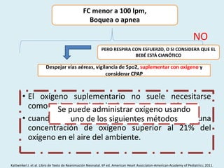 FC menor a 100 lpm,
Boquea o apnea
NO
PERO RESPIRA CON ESFUERZO, O SI CONSIDERA QUE EL
BEBÉ ESTÁ CIANÓTICO
Despejar vías aéreas, vigilancia de Spo2, suplementar con oxigeno y
considerar CPAP
• El oxígeno suplementario no suele necesitarse
como rutina al principio de una reanimación.
• cuando un bebé se ve cianótico administra una
concentración de oxígeno superior al 21% del
oxígeno en el aire del ambiente.
Se puede administrar oxígeno usando
uno de los siguientes métodos
Kattwinkel J. et al. Libro de Texto de Reanimación Neonatal. 6º ed. American Heart Asocciaton-American Academy of Pediatrics; 2011.
 