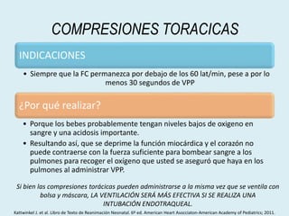 COMPRESIONES TORACICAS
INDICACIONES
• Siempre que la FC permanezca por debajo de los 60 lat/min, pese a por lo
menos 30 segundos de VPP
¿Por qué realizar?
• Porque los bebes probablemente tengan niveles bajos de oxigeno en
sangre y una acidosis importante.
• Resultando así, que se deprime la función miocárdica y el corazón no
puede contraerse con la fuerza suficiente para bombear sangre a los
pulmones para recoger el oxígeno que usted se aseguró que haya en los
pulmones al administrar VPP.
Si bien las compresiones torácicas pueden administrarse a la misma vez que se ventila con
bolsa y máscara, LA VENTILACIÓN SERÁ MÁS EFECTIVA SI SE REALIZA UNA
INTUBACIÓN ENDOTRAQUEAL.
Kattwinkel J. et al. Libro de Texto de Reanimación Neonatal. 6º ed. American Heart Asocciaton-American Academy of Pediatrics; 2011.
 