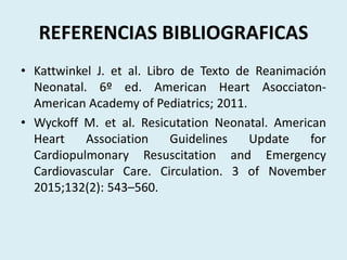 REFERENCIAS BIBLIOGRAFICAS
• Kattwinkel J. et al. Libro de Texto de Reanimación
Neonatal. 6º ed. American Heart Asocciaton-
American Academy of Pediatrics; 2011.
• Wyckoff M. et al. Resicutation Neonatal. American
Heart Association Guidelines Update for
Cardiopulmonary Resuscitation and Emergency
Cardiovascular Care. Circulation. 3 of November
2015;132(2): 543–560.
 