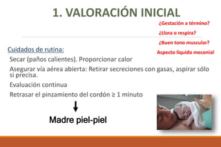 Cuidados de rutina:
Secar (paños calientes). Proporcionar calor
Asegurar vía aérea abierta: Retirar secreciones con gasas, aspirar sólo
si precisa.
Evaluación continua
Retrasar el pinzamiento del cordón ≥ 1 minuto
Madre piel-piel
1. VALORACIÓN INICIAL
¿Gestación a término?
¿Llora o respira?
¿Buen tono muscular?
Aspecto líquido meconial
 