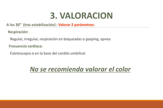 A los 30” (tras estabilización) : Valorar 2 parámetros:
Respiración:
Regular, irregular, respiración en boqueadas o gasping, apnea
Frecuencia cardiaca:
Estetoscopio o en la base del cordón umbilical
No se recomienda valorar el color
3. VALORACION
 