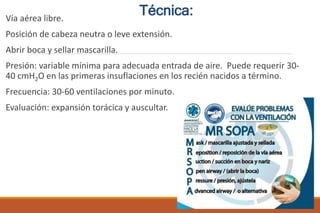 Vía aérea libre.
Posición de cabeza neutra o leve extensión.
Abrir boca y sellar mascarilla.
Presión: variable mínima para adecuada entrada de aire. Puede requerir 30-
40 cmH2O en las primeras insuflaciones en los recién nacidos a término.
Frecuencia: 30-60 ventilaciones por minuto.
Evaluación: expansión torácica y auscultar.
Técnica:
 