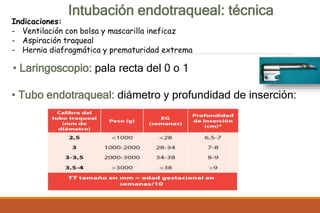 Intubación endotraqueal: técnica
• Laringoscopio: pala recta del 0 o 1
• Tubo endotraqueal: diámetro y profundidad de inserción:
Indicaciones:
- Ventilación con bolsa y mascarilla ineficaz
- Aspiración traqueal
- Hernia diafragmática y prematuridad extrema
 