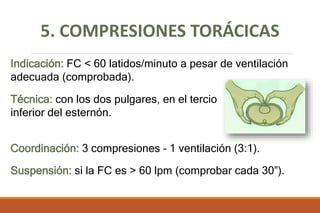 5. COMPRESIONES TORÁCICAS
Indicación: FC < 60 latidos/minuto a pesar de ventilación
adecuada (comprobada).
Técnica: con los dos pulgares, en el tercio
inferior del esternón.
Coordinación: 3 compresiones – 1 ventilación (3:1).
Suspensión: si la FC es > 60 lpm (comprobar cada 30”).
 