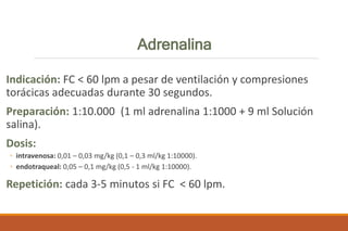 Adrenalina
Indicación: FC < 60 lpm a pesar de ventilación y compresiones
torácicas adecuadas durante 30 segundos.
Preparación: 1:10.000 (1 ml adrenalina 1:1000 + 9 ml Solución
salina).
Dosis:
◦ intravenosa: 0,01 – 0,03 mg/kg (0,1 – 0,3 ml/kg 1:10000).
◦ endotraqueal: 0,05 – 0,1 mg/kg (0,5 - 1 ml/kg 1:10000).
Repetición: cada 3-5 minutos si FC < 60 lpm.
 