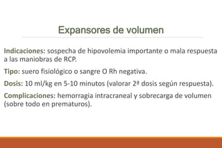 Expansores de volumen
Indicaciones: sospecha de hipovolemia importante o mala respuesta
a las maniobras de RCP.
Tipo: suero fisiológico o sangre O Rh negativa.
Dosis: 10 ml/kg en 5-10 minutos (valorar 2ª dosis según respuesta).
Complicaciones: hemorragia intracraneal y sobrecarga de volumen
(sobre todo en prematuros).
 