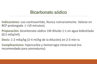 Bicarbonato sódico
Indicaciones: uso controvertido, Nunca rutinariamente. Valorar en
RCP prolongada ( >10 minutos).
Preparación: bicarbonato sódico 1M diluido 1:1 en agua bidestilada
(0,5 mEq/ml).
Dosis: 1-2 mEq/kg (2-4 ml/kg de la dilución) en 2-3 min iv.
Complicaciones: hipercarbia y hemorragia intracraneal (no
recomendado para prematuros).
 