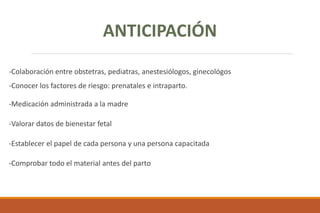 -Colaboración entre obstetras, pediatras, anestesiólogos, ginecológos
-Conocer los factores de riesgo: prenatales e intraparto.
-Medicación administrada a la madre
-Valorar datos de bienestar fetal
-Establecer el papel de cada persona y una persona capacitada
-Comprobar todo el material antes del parto
ANTICIPACIÓN
 