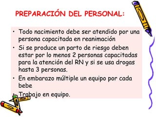PREPARACIÓN DEL PERSONAL:
• Todo nacimiento debe ser atendido por una
persona capacitada en reanimación
• Si se produce un parto de riesgo deben
estar por lo menos 2 personas capacitadas
para la atención del RN y si se usa drogas
hasta 3 personas.
• En embarazo múltiple un equipo por cada
bebe
• Trabajo en equipo.
 
