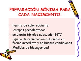 PREPARACIÓN MÍNIMA PARA
CADA NACIMIENTO:
• Fuente de calor radiante
• campos precalentados
• ambiente térmico adecuado: 26ºC
• Equipo de reanimación disponible en
forma inmediata y en buenas condiciones
• Medidas de bioseguridad
 