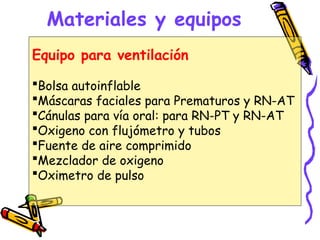 Materiales y equipos
Equipo para ventilación
Bolsa autoinflable
Máscaras faciales para Prematuros y RN-AT
Cánulas para vía oral: para RN-PT y RN-AT
Oxigeno con flujómetro y tubos
Fuente de aire comprimido
Mezclador de oxigeno
Oximetro de pulso
 