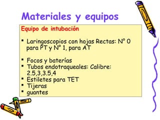 Materiales y equipos
Equipo de intubación
 Laringoscopios con hojas Rectas: N° 0
para PT y N° 1, para AT
 Focos y baterías
 Tubos endotraqueales: Calibre:
2.5,3,3.5,4
 Estiletes para TET
 Tijeras
 guantes
 