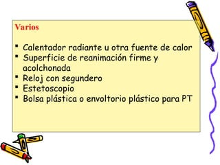 Varios
 Calentador radiante u otra fuente de calor
 Superficie de reanimación firme y
acolchonada
 Reloj con segundero
 Estetoscopio
 Bolsa plástica o envoltorio plástico para PT
 