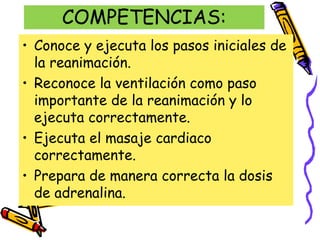 COMPETENCIAS:
• Conoce y ejecuta los pasos iniciales de
la reanimación.
• Reconoce la ventilación como paso
importante de la reanimación y lo
ejecuta correctamente.
• Ejecuta el masaje cardiaco
correctamente.
• Prepara de manera correcta la dosis
de adrenalina.
 