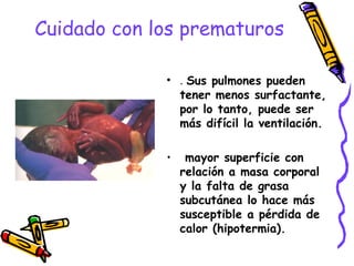 Cuidado con los prematuros
• . Sus pulmones pueden
tener menos surfactante,
por lo tanto, puede ser
más difícil la ventilación.
• mayor superficie con
relación a masa corporal
y la falta de grasa
subcutánea lo hace más
susceptible a pérdida de
calor (hipotermia).
 