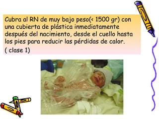 Cubra al RN de muy bajo peso(< 1500 gr) con
una cubierta de plástica inmediatamente
después del nacimiento, desde el cuello hasta
los pies para reducir las pérdidas de calor.
( clase 1)
 