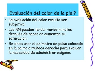 Evaluación del color de la piel?
• La evaluación del color resulta ser
subjetiva.
• Los RN pueden tardar varios minutos
después de nacer en aumentar su
saturación.
• Se debe usar el oximetro de pulso colocado
en la palma o muñeca derecha para evaluar
la necesidad de administrar oxígeno.
 