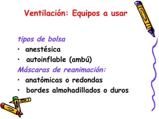 Ventilación: Equipos a usar
tipos de bolsa
• anestésica
• autoinflable (ambú)
Máscaras de reanimación:
• anatómicas o redondas
• bordes almohadillados o duros
 