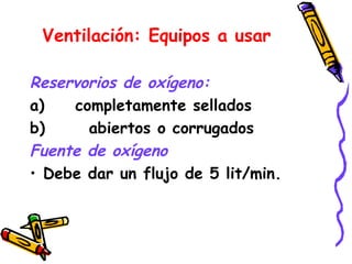 Ventilación: Equipos a usar
Reservorios de oxígeno:
a) completamente sellados
b) abiertos o corrugados
Fuente de oxígeno
• Debe dar un flujo de 5 lit/min.
 