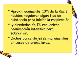  Aproximadamente 10% de la Recién
nacidos requieren algún tipo de
asistencia para iniciar la respiración
 y alrededor de 1% requerirán
reanimación intensiva para
sobrevivir.
 Dichos porcentajes se incrementan
en casos de prematuros.
 