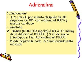 Adrenalina
1.Indicación:
• F.C < de 60 por minuto después de 30
segundos de VPP con oxígeno al 100% y
masaje cardiaco
• asistolia
2. Dosis: (0.01-0.03 mg/kg) ó 0.1 a 0.3 ml/kg
de la dilución al 1:10000. ( 9 ml de suero
fisiológico y 1 ml Adrenalina al 1:1000).
• Puede repetirse cada 3-5 min cuando esta
indicado
 