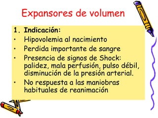 Expansores de volumen
1. Indicación:
• Hipovolemia al nacimiento
• Perdida importante de sangre
• Presencia de signos de Shock:
palidez, mala perfusión, pulso débil,
disminución de la presión arterial.
• No respuesta a las maniobras
habituales de reanimación
 
