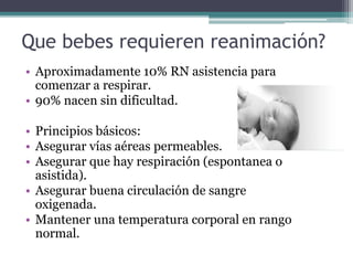 Que bebes requieren reanimación?
• Aproximadamente 10% RN asistencia para
comenzar a respirar.
• 90% nacen sin dificultad.
• Principios básicos:
• Asegurar vías aéreas permeables.
• Asegurar que hay respiración (espontanea o
asistida).
• Asegurar buena circulación de sangre
oxigenada.
• Mantener una temperatura corporal en rango
normal.
 