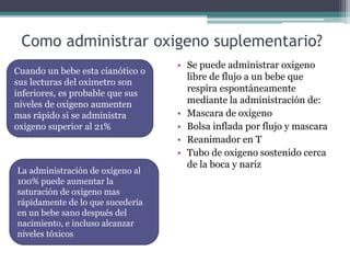 Como administrar oxigeno suplementario?
• Se puede administrar oxigeno
libre de flujo a un bebe que
respira espontáneamente
mediante la administración de:
• Mascara de oxigeno
• Bolsa inflada por flujo y mascara
• Reanimador en T
• Tubo de oxigeno sostenido cerca
de la boca y nariz
Cuando un bebe esta cianótico o
sus lecturas del oximetro son
inferiores, es probable que sus
niveles de oxigeno aumenten
mas rápido si se administra
oxigeno superior al 21%
La administración de oxigeno al
100% puede aumentar la
saturación de oxigeno mas
rápidamente de lo que sucedería
en un bebe sano después del
nacimiento, e incluso alcanzar
niveles tóxicos
 