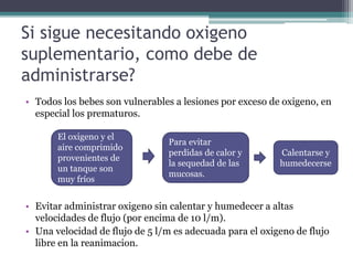 Si sigue necesitando oxigeno
suplementario, como debe de
administrarse?
• Todos los bebes son vulnerables a lesiones por exceso de oxigeno, en
especial los prematuros.
• Evitar administrar oxigeno sin calentar y humedecer a altas
velocidades de flujo (por encima de 10 l/m).
• Una velocidad de flujo de 5 l/m es adecuada para el oxigeno de flujo
libre en la reanimacion.
El oxigeno y el
aire comprimido
provenientes de
un tanque son
muy fríos
Para evitar
perdidas de calor y
la sequedad de las
mucosas.
Calentarse y
humedecerse
 