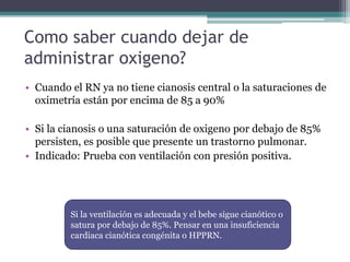 Como saber cuando dejar de
administrar oxigeno?
• Cuando el RN ya no tiene cianosis central o la saturaciones de
oximetría están por encima de 85 a 90%
• Si la cianosis o una saturación de oxigeno por debajo de 85%
persisten, es posible que presente un trastorno pulmonar.
• Indicado: Prueba con ventilación con presión positiva.
Si la ventilación es adecuada y el bebe sigue cianótico o
satura por debajo de 85%. Pensar en una insuficiencia
cardiaca cianótica congénita o HPPRN.
 