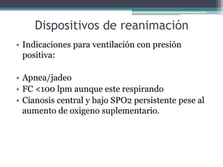 Dispositivos de reanimación
• Indicaciones para ventilación con presión
positiva:
• Apnea/jadeo
• FC <100 lpm aunque este respirando
• Cianosis central y bajo SPO2 persistente pese al
aumento de oxigeno suplementario.
 