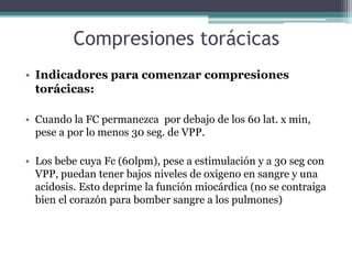 Compresiones torácicas
• Indicadores para comenzar compresiones
torácicas:
• Cuando la FC permanezca por debajo de los 60 lat. x min,
pese a por lo menos 30 seg. de VPP.
• Los bebe cuya Fc (60lpm), pese a estimulación y a 30 seg con
VPP, puedan tener bajos niveles de oxigeno en sangre y una
acidosis. Esto deprime la función miocárdica (no se contraiga
bien el corazón para bomber sangre a los pulmones)
 