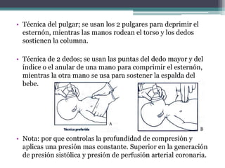 • Técnica del pulgar; se usan los 2 pulgares para deprimir el
esternón, mientras las manos rodean el torso y los dedos
sostienen la columna.
• Técnica de 2 dedos; se usan las puntas del dedo mayor y del
índice o el anular de una mano para comprimir el esternón,
mientras la otra mano se usa para sostener la espalda del
bebe.
• Nota: por que controlas la profundidad de compresión y
aplicas una presión mas constante. Superior en la generación
de presión sistólica y presión de perfusión arterial coronaria.
 