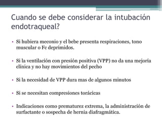 Cuando se debe considerar la intubación
endotraqueal?
• Si hubiera meconio y el bebe presenta respiraciones, tono
muscular o Fc deprimidos.
• Si la ventilación con presión positiva (VPP) no da una mejoría
clínica y no hay movimientos del pecho
• Si la necesidad de VPP dura mas de algunos minutos
• Si se necesitan compresiones torácicas
• Indicaciones como prematurez extrema, la administración de
surfactante o sospecha de hernia diafragmática.
 