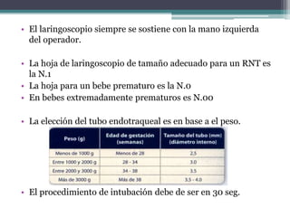 • El laringoscopio siempre se sostiene con la mano izquierda
del operador.
• La hoja de laringoscopio de tamaño adecuado para un RNT es
la N.1
• La hoja para un bebe prematuro es la N.0
• En bebes extremadamente prematuros es N.00
• La elección del tubo endotraqueal es en base a el peso.
• El procedimiento de intubación debe de ser en 30 seg.
 