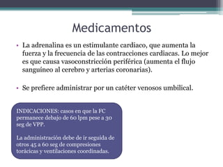 Medicamentos
• La adrenalina es un estimulante cardiaco, que aumenta la
fuerza y la frecuencia de las contracciones cardiacas. Lo mejor
es que causa vasoconstricción periférica (aumenta el flujo
sanguíneo al cerebro y arterias coronarias).
• Se prefiere administrar por un catéter venosos umbilical.
INDICACIONES: casos en que la FC
permanece debajo de 60 lpm pese a 30
seg de VPP.
La administración debe de ir seguida de
otros 45 a 60 seg de compresiones
torácicas y ventilaciones coordinadas.
 