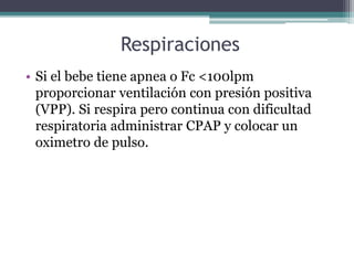 Respiraciones
• Si el bebe tiene apnea o Fc <100lpm
proporcionar ventilación con presión positiva
(VPP). Si respira pero continua con dificultad
respiratoria administrar CPAP y colocar un
oximetro de pulso.
 