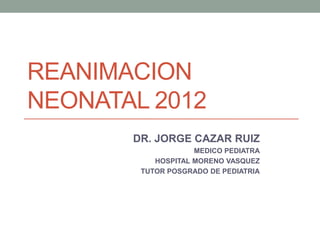 REANIMACION
NEONATAL 2012
       DR. JORGE CAZAR RUIZ
                    MEDICO PEDIATRA
           HOSPITAL MORENO VASQUEZ
        TUTOR POSGRADO DE PEDIATRIA
 